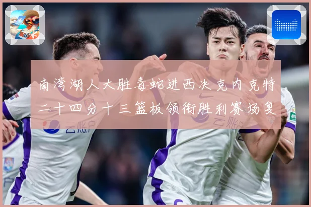 南湾湖人大胜毒蛇进西决克内克特二十四分十三篮板领衔胜利赛场复盘：最新赛事动态与深度分析