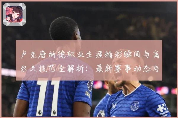卢克唐纳德职业生涯精彩瞬间与高尔夫技艺全解析：最新赛事动态与深度分析