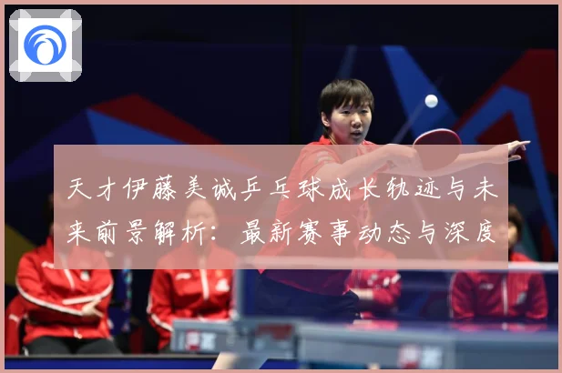 天才伊藤美诚乒乓球成长轨迹与未来前景解析：最新赛事动态与深度分析
