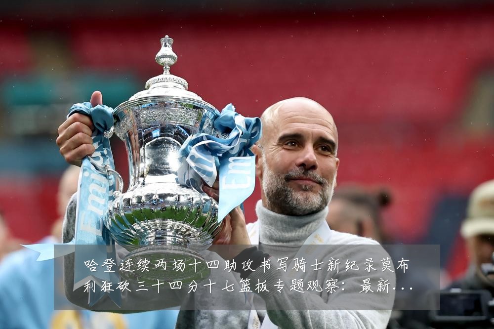 哈登连续两场十四助攻书写骑士新纪录莫布利狂砍三十四分十七篮板专题观察：最新赛事动态与深度分析
