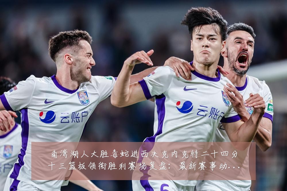 南湾湖人大胜毒蛇进西决克内克特二十四分十三篮板领衔胜利赛场复盘:最新赛事动态与深度分析